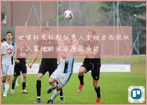 世俱杯奖杯形似愚人金切尔西现状令人震惊的深层原因分析