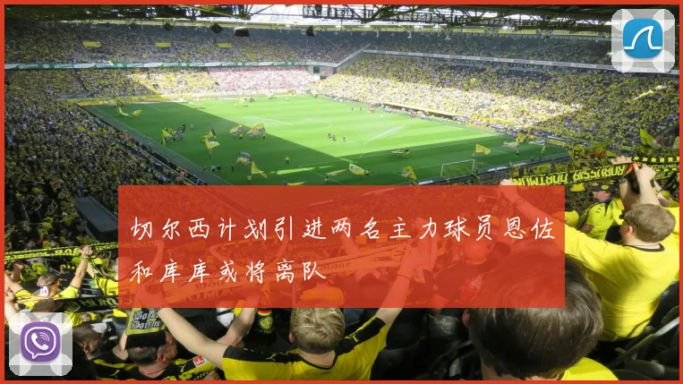 切尔西计划引进两名主力球员恩佐和库库或将离队