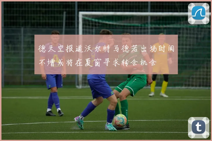 德天空报道沃尔特马德若出场时间不增或将在夏窗寻求转会机会
