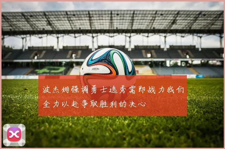波杰姆强调勇士选秀需即战力我们全力以赴争取胜利的决心
