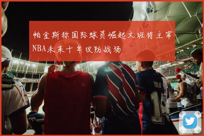 帕金斯称国际球员崛起文班将主宰NBA未来十年攻防战场