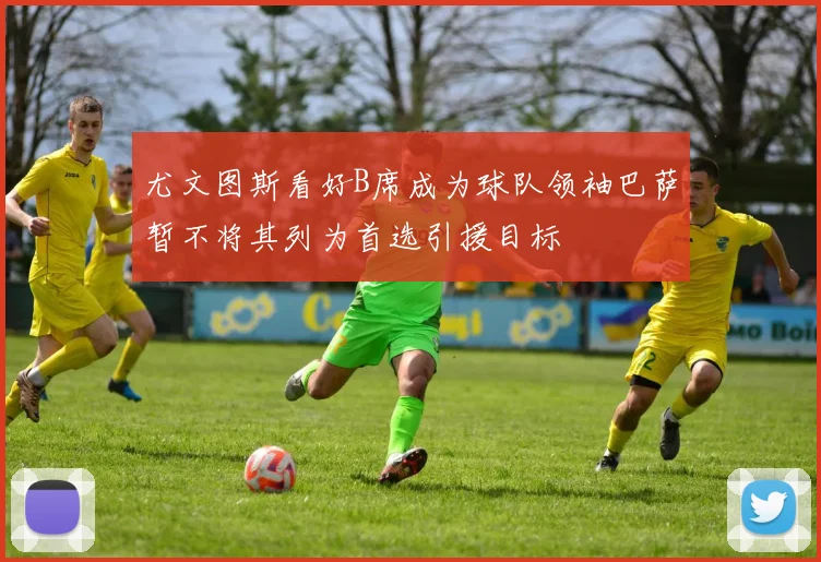 尤文图斯看好B席成为球队领袖巴萨暂不将其列为首选引援目标