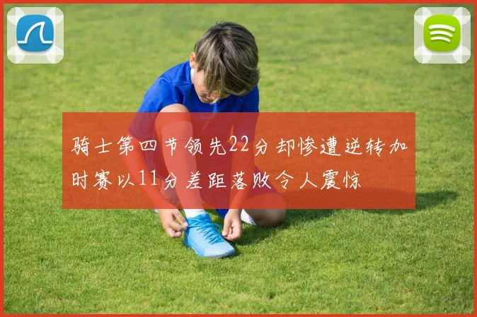 骑士第四节领先22分却惨遭逆转加时赛以11分差距落败令人震惊