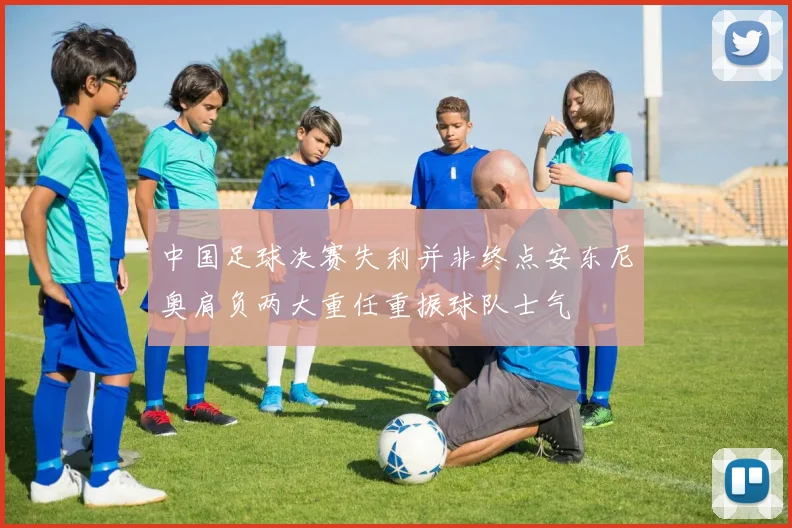 中国足球决赛失利并非终点安东尼奥肩负两大重任重振球队士气