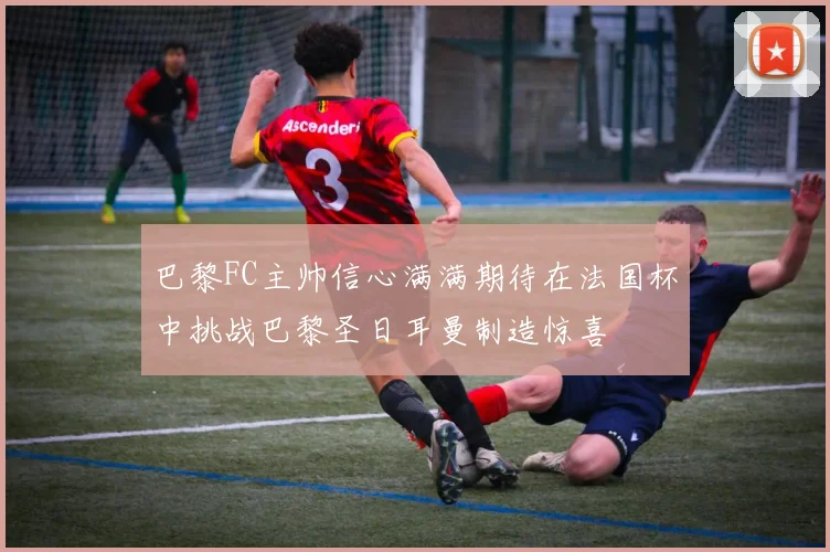 巴黎FC主帅信心满满期待在法国杯中挑战巴黎圣日耳曼制造惊喜