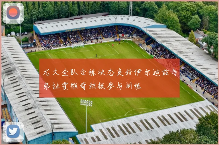 尤文全队合练状态良好伊尔迪兹与弗拉霍维奇积极参与训练