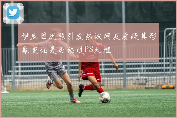 伊瓜因近照引发热议网友质疑其形象变化是否经过PS处理