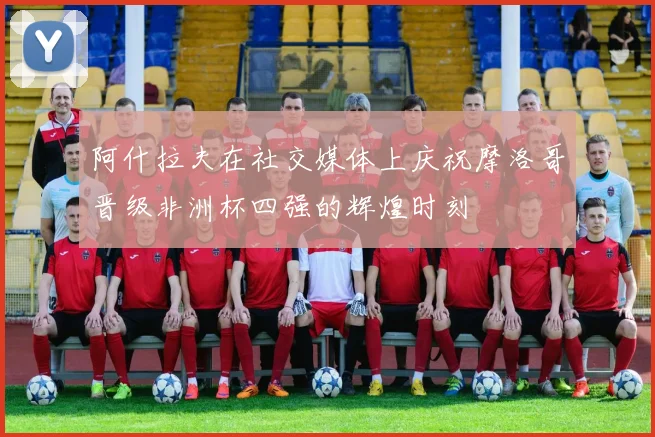 阿什拉夫在社交媒体上庆祝摩洛哥晋级非洲杯四强的辉煌时刻