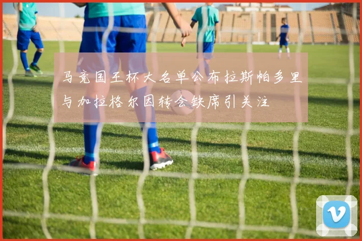 马竞国王杯大名单公布拉斯帕多里与加拉格尔因转会缺席引关注