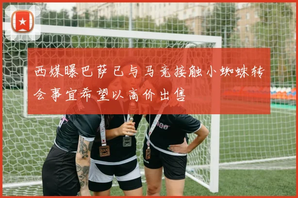 西媒曝巴萨已与马竞接触小蜘蛛转会事宜希望以高价出售