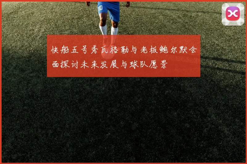 快船五号秀瓦格勒与老板鲍尔默会面探讨未来发展与球队愿景